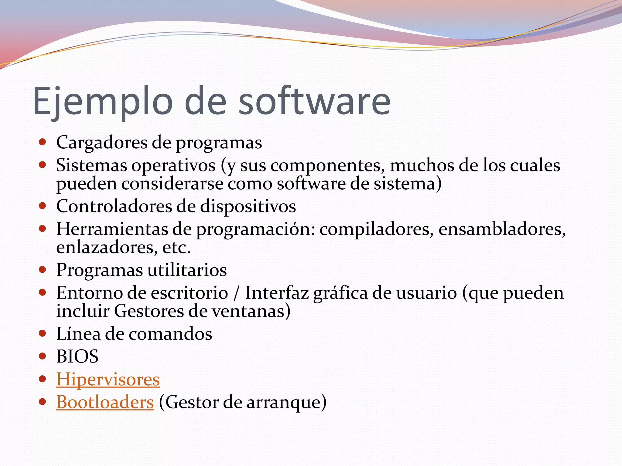 Ejemplo de software
 Cargadores de programas
 Sistemas operativos (y sus componentes, muchos de los cuales
    pueden considerarse como software de sistema)
   Controladores de dispositivos
   Herramientas de programación: compiladores, ensambladores,
    enlazadores, etc.
   Programas utilitarios
   Entorno de escritorio / Interfaz gráfica de usuario (que pueden
    incluir Gestores de ventanas)
   Línea de comandos
   BIOS
   Hipervisores
   Bootloaders (Gestor de arranque)
 