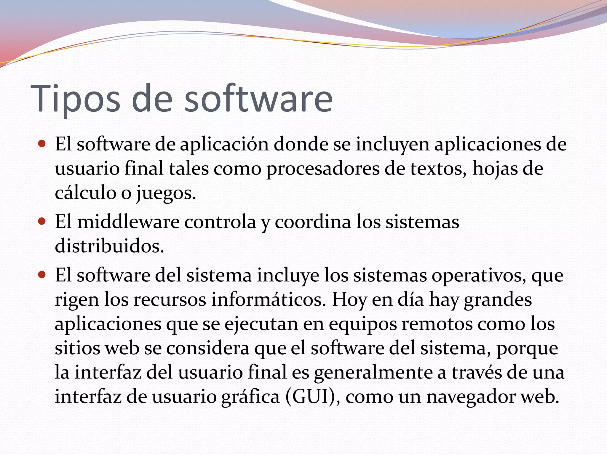 Tipos de software
 El software de aplicación donde se incluyen aplicaciones de
  usuario final tales como procesadores de textos, hojas de
  cálculo o juegos.
 El middleware controla y coordina los sistemas
  distribuidos.
 El software del sistema incluye los sistemas operativos, que
  rigen los recursos informáticos. Hoy en día hay grandes
  aplicaciones que se ejecutan en equipos remotos como los
  sitios web se considera que el software del sistema, porque
  la interfaz del usuario final es generalmente a través de una
  interfaz de usuario gráfica (GUI), como un navegador web.
 