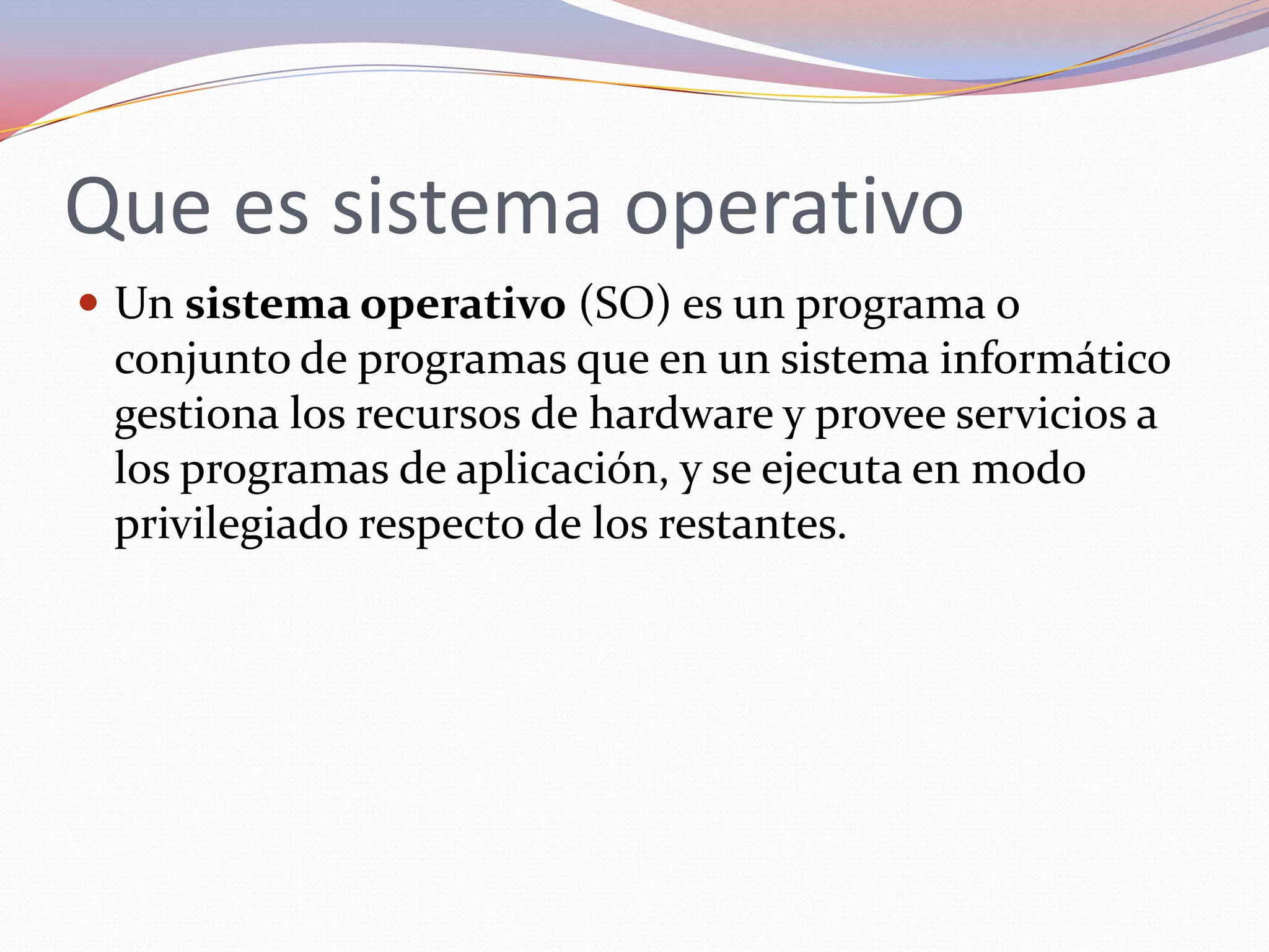 Que es sistema operativo
 Un sistema operativo (SO) es un programa o
 conjunto de programas que en un sistema informático
 gestiona los recursos de hardware y provee servicios a
 los programas de aplicación, y se ejecuta en modo
 privilegiado respecto de los restantes.
 