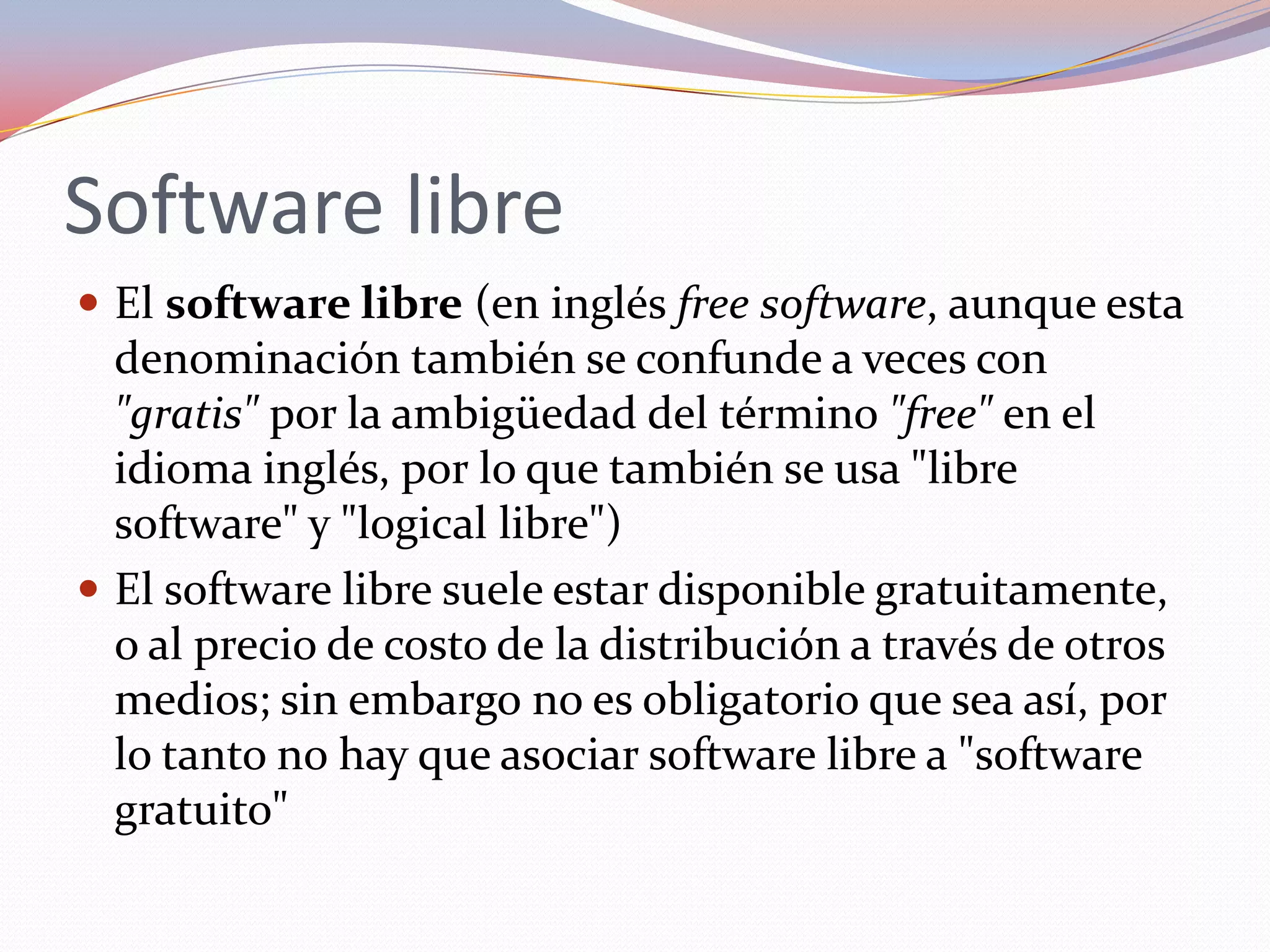 Software libre
 El software libre (en inglés free software, aunque esta
  denominación también se confunde a veces con
  "gratis" por la ambigüedad del término "free" en el
  idioma inglés, por lo que también se usa "libre
  software" y "logical libre")
 El software libre suele estar disponible gratuitamente,
  o al precio de costo de la distribución a través de otros
  medios; sin embargo no es obligatorio que sea así, por
  lo tanto no hay que asociar software libre a "software
  gratuito"
 