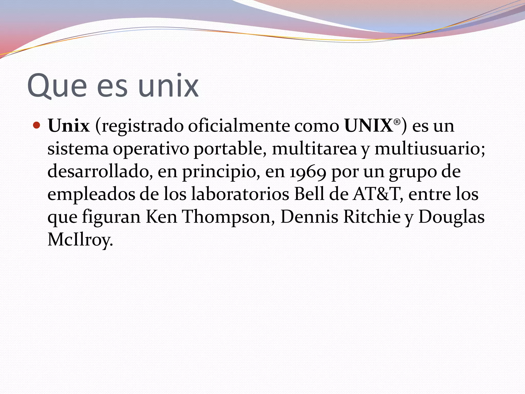 Que es unix
 Unix (registrado oficialmente como UNIX®) es un
 sistema operativo portable, multitarea y multiusuario;
 desarrollado, en principio, en 1969 por un grupo de
 empleados de los laboratorios Bell de AT&T, entre los
 que figuran Ken Thompson, Dennis Ritchie y Douglas
 McIlroy.
 