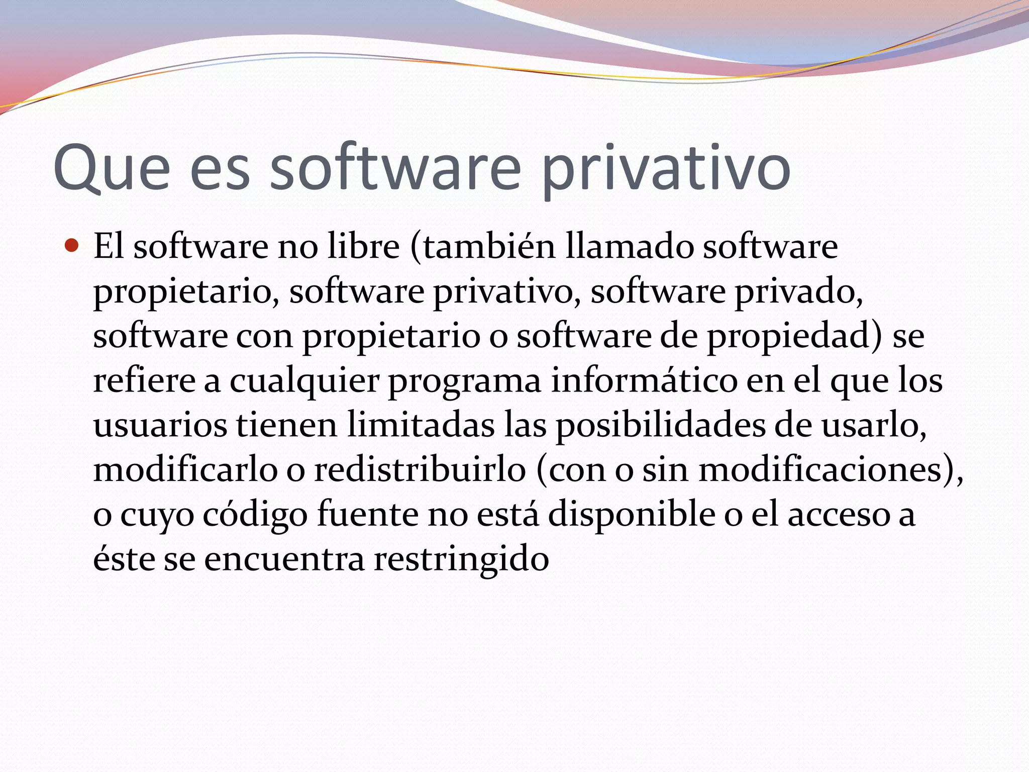 Que es software privativo
 El software no libre (también llamado software
 propietario, software privativo, software privado,
 software con propietario o software de propiedad) se
 refiere a cualquier programa informático en el que los
 usuarios tienen limitadas las posibilidades de usarlo,
 modificarlo o redistribuirlo (con o sin modificaciones),
 o cuyo código fuente no está disponible o el acceso a
 éste se encuentra restringido
 