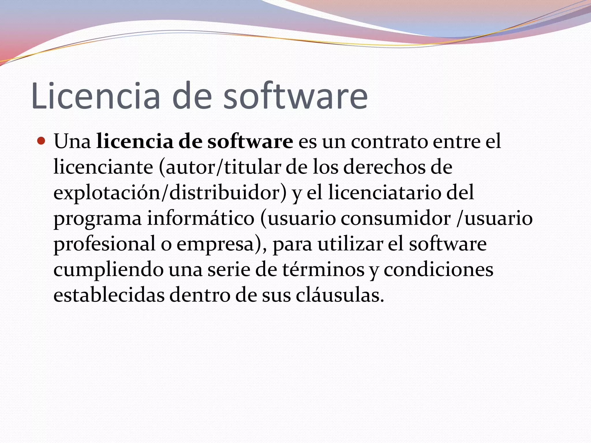 Licencia de software
 Una licencia de software es un contrato entre el
 licenciante (autor/titular de los derechos de
 explotación/distribuidor) y el licenciatario del
 programa informático (usuario consumidor /usuario
 profesional o empresa), para utilizar el software
 cumpliendo una serie de términos y condiciones
 establecidas dentro de sus cláusulas.
 