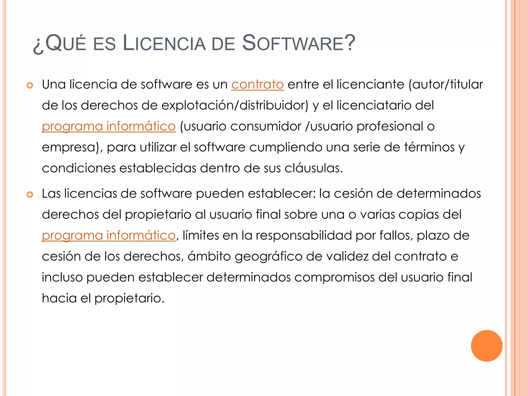 ¿QUÉ ES LICENCIA DE SOFTWARE?
   Una licencia de software es un contrato entre el licenciante (autor/titular
    de los derechos de explotación/distribuidor) y el licenciatario del
    programa informático (usuario consumidor /usuario profesional o
    empresa), para utilizar el software cumpliendo una serie de términos y
    condiciones establecidas dentro de sus cláusulas.

   Las licencias de software pueden establecer: la cesión de determinados
    derechos del propietario al usuario final sobre una o varias copias del
    programa informático, límites en la responsabilidad por fallos, plazo de
    cesión de los derechos, ámbito geográfico de validez del contrato e
    incluso pueden establecer determinados compromisos del usuario final
    hacia el propietario.
 