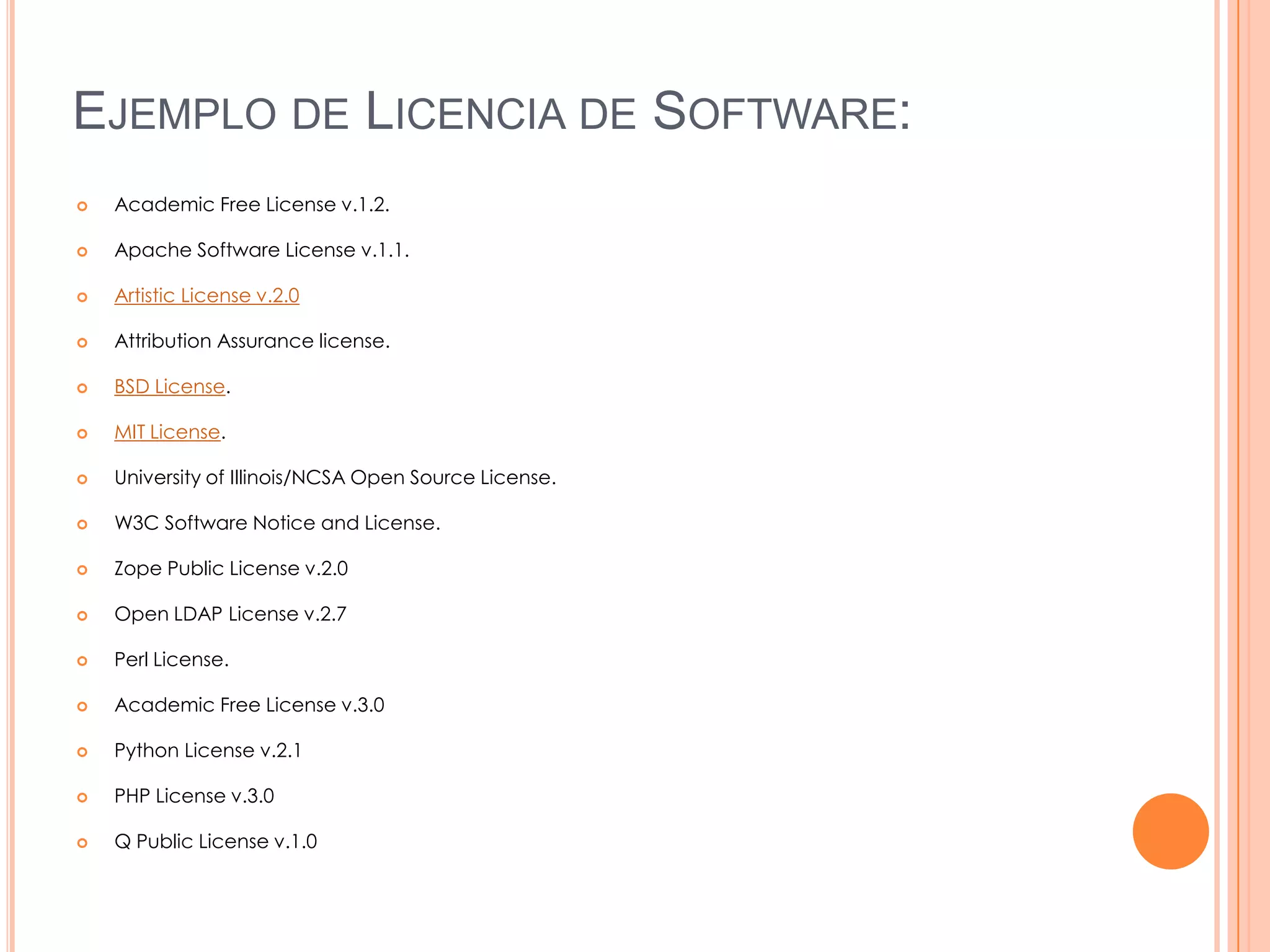 EJEMPLO DE LICENCIA DE SOFTWARE:
   Academic Free License v.1.2.

   Apache Software License v.1.1.

   Artistic License v.2.0

   Attribution Assurance license.

   BSD License.

   MIT License.

   University of Illinois/NCSA Open Source License.

   W3C Software Notice and License.

   Zope Public License v.2.0

   Open LDAP License v.2.7

   Perl License.

   Academic Free License v.3.0

   Python License v.2.1

   PHP License v.3.0

   Q Public License v.1.0
 