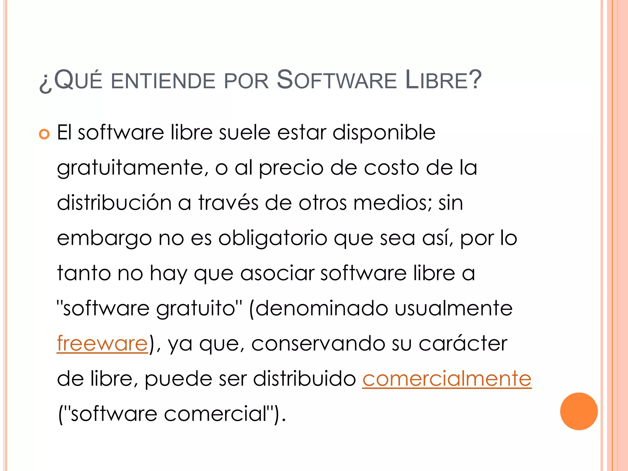 ¿QUÉ ENTIENDE POR SOFTWARE LIBRE?
   El software libre suele estar disponible
    gratuitamente, o al precio de costo de la
    distribución a través de otros medios; sin
    embargo no es obligatorio que sea así, por lo
    tanto no hay que asociar software libre a
    "software gratuito" (denominado usualmente
    freeware), ya que, conservando su carácter
    de libre, puede ser distribuido comercialmente
    ("software comercial").
 