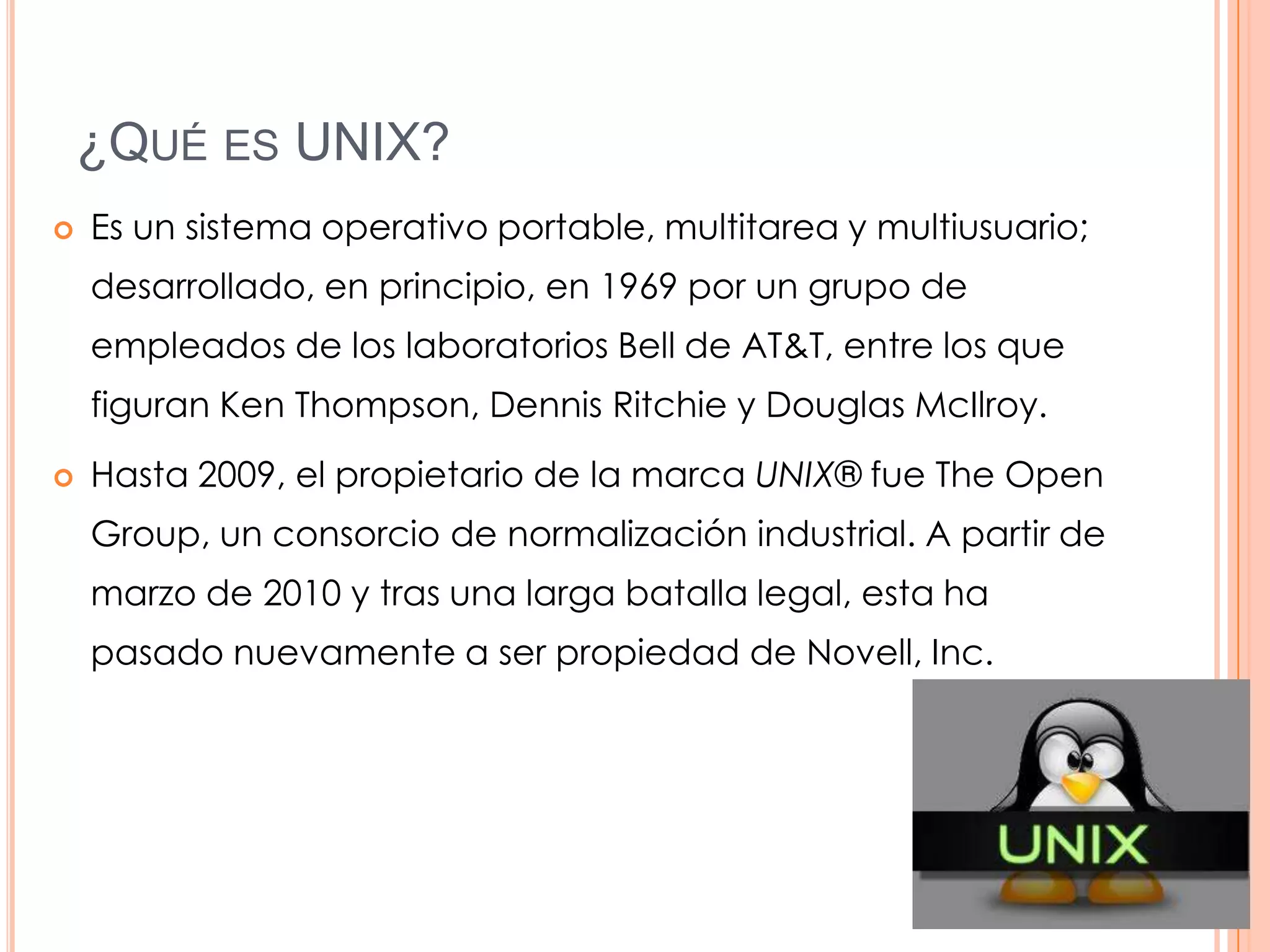 ¿QUÉ ES UNIX?
   Es un sistema operativo portable, multitarea y multiusuario;
    desarrollado, en principio, en 1969 por un grupo de
    empleados de los laboratorios Bell de AT&T, entre los que
    figuran Ken Thompson, Dennis Ritchie y Douglas McIlroy.
   Hasta 2009, el propietario de la marca UNIX® fue The Open
    Group, un consorcio de normalización industrial. A partir de
    marzo de 2010 y tras una larga batalla legal, esta ha
    pasado nuevamente a ser propiedad de Novell, Inc.
 