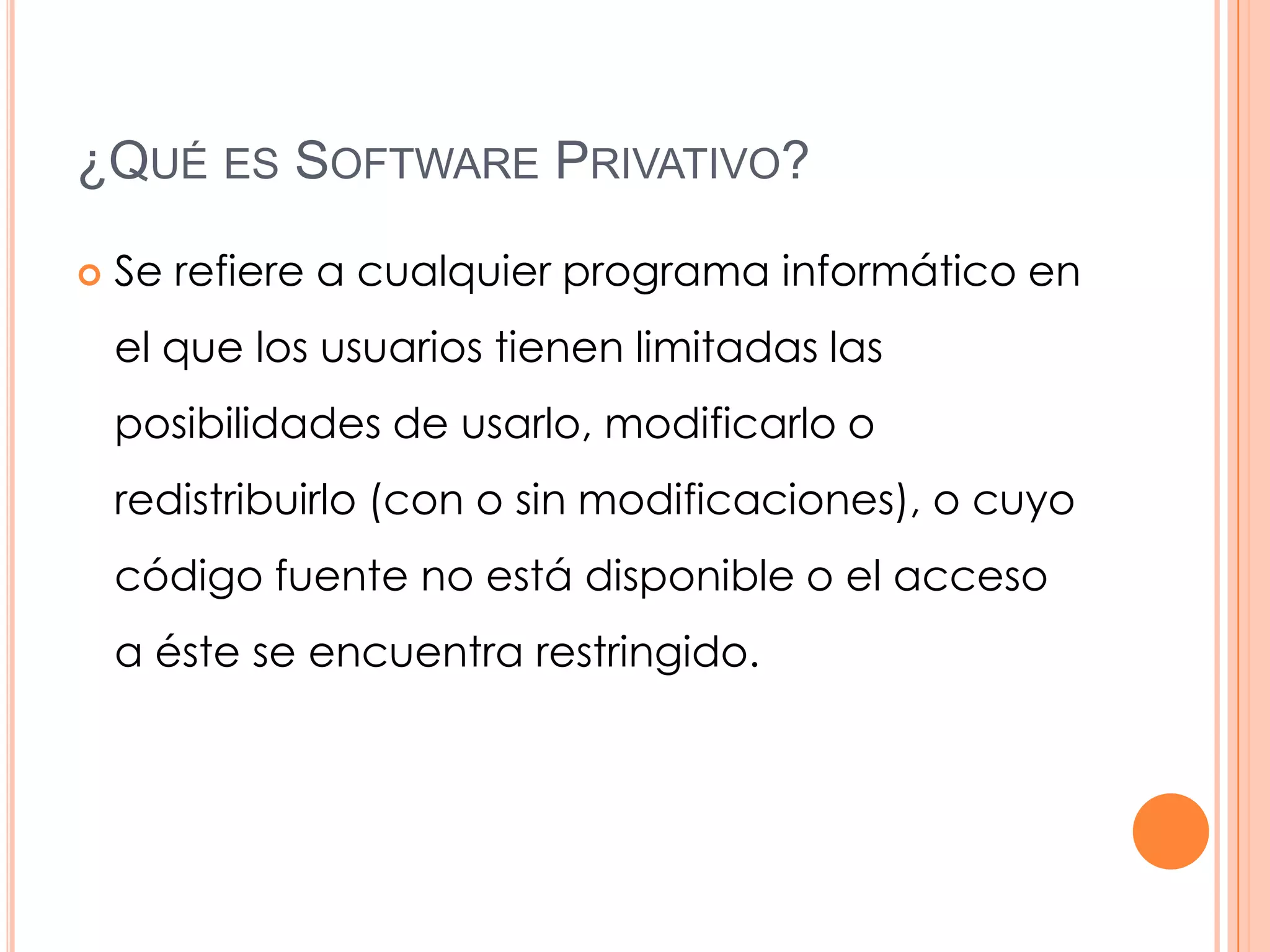 ¿QUÉ ES SOFTWARE PRIVATIVO?

   Se refiere a cualquier programa informático en
    el que los usuarios tienen limitadas las
    posibilidades de usarlo, modificarlo o
    redistribuirlo (con o sin modificaciones), o cuyo
    código fuente no está disponible o el acceso
    a éste se encuentra restringido.
 
