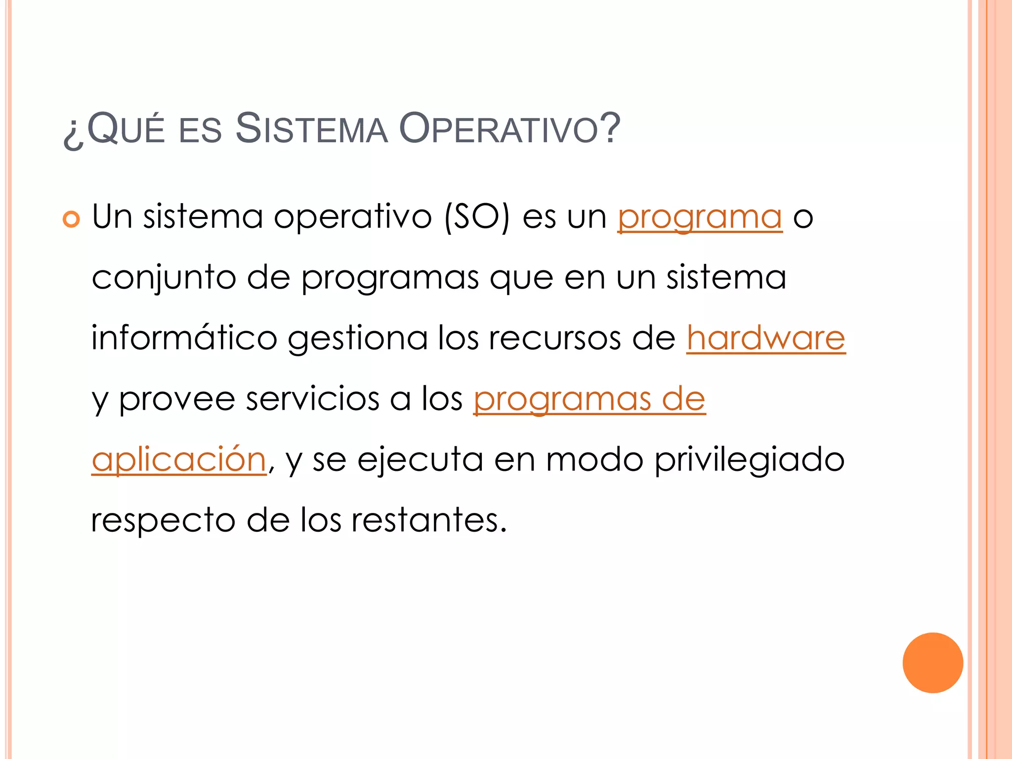 ¿QUÉ ES SISTEMA OPERATIVO?

   Un sistema operativo (SO) es un programa o
    conjunto de programas que en un sistema
    informático gestiona los recursos de hardware
    y provee servicios a los programas de
    aplicación, y se ejecuta en modo privilegiado
    respecto de los restantes.
 