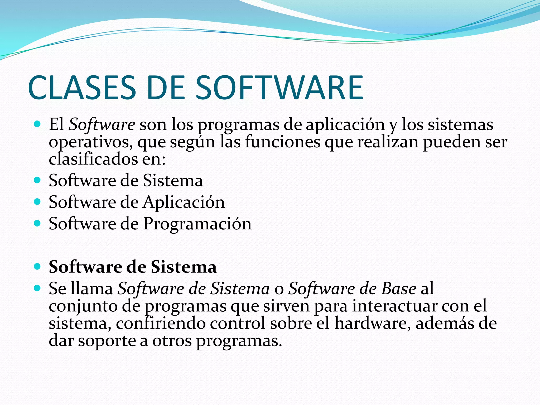 CLASES DE SOFTWARE
 El Software son los programas de aplicación y los sistemas
  operativos, que según las funciones que realizan pueden ser
  clasificados en:
 Software de Sistema
 Software de Aplicación
 Software de Programación

 Software de Sistema
 Se llama Software de Sistema o Software de Base al
  conjunto de programas que sirven para interactuar con el
  sistema, confiriendo control sobre el hardware, además de
  dar soporte a otros programas.
 