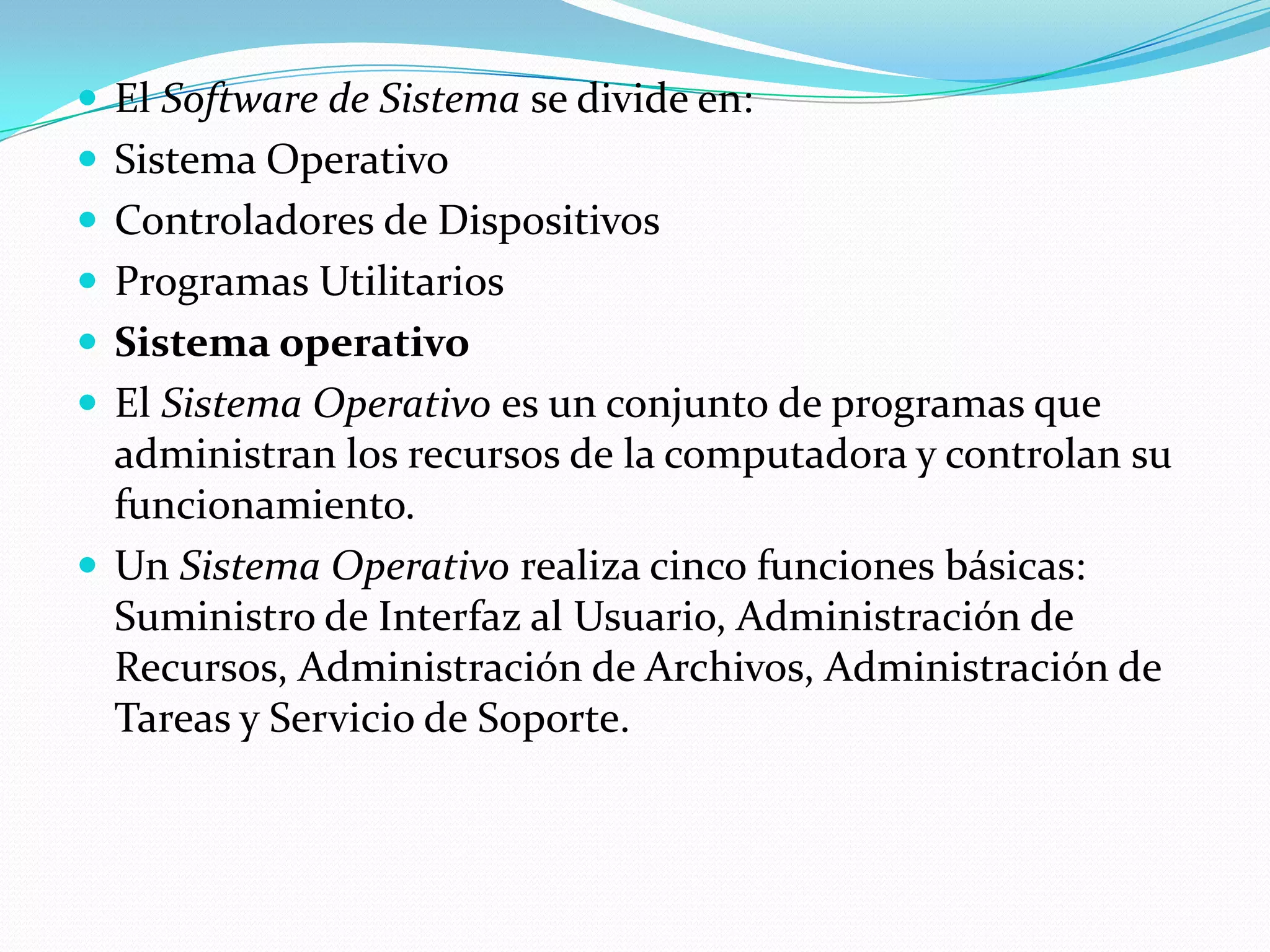  El Software de Sistema se divide en:
 Sistema Operativo
 Controladores de Dispositivos
 Programas Utilitarios
 Sistema operativo
 El Sistema Operativo es un conjunto de programas que
  administran los recursos de la computadora y controlan su
  funcionamiento.
 Un Sistema Operativo realiza cinco funciones básicas:
  Suministro de Interfaz al Usuario, Administración de
  Recursos, Administración de Archivos, Administración de
  Tareas y Servicio de Soporte.
 