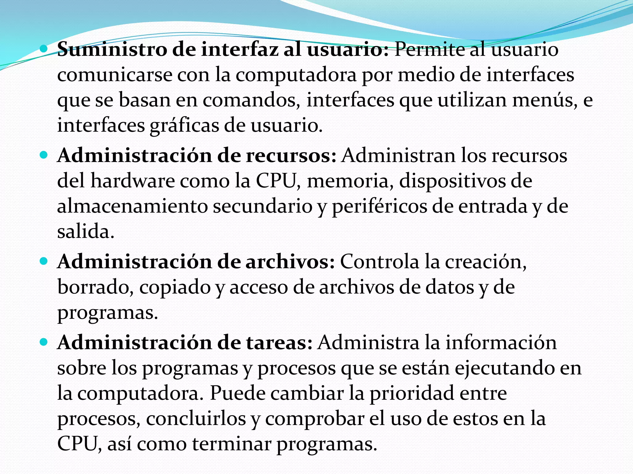 Suministro de interfaz al usuario: Permite al usuario
  comunicarse con la computadora por medio de interfaces
  que se basan en comandos, interfaces que utilizan menús, e
  interfaces gráficas de usuario.
 Administración de recursos: Administran los recursos
  del hardware como la CPU, memoria, dispositivos de
  almacenamiento secundario y periféricos de entrada y de
  salida.
 Administración de archivos: Controla la creación,
  borrado, copiado y acceso de archivos de datos y de
  programas.
 Administración de tareas: Administra la información
  sobre los programas y procesos que se están ejecutando en
  la computadora. Puede cambiar la prioridad entre
  procesos, concluirlos y comprobar el uso de estos en la
  CPU, así como terminar programas.
 
