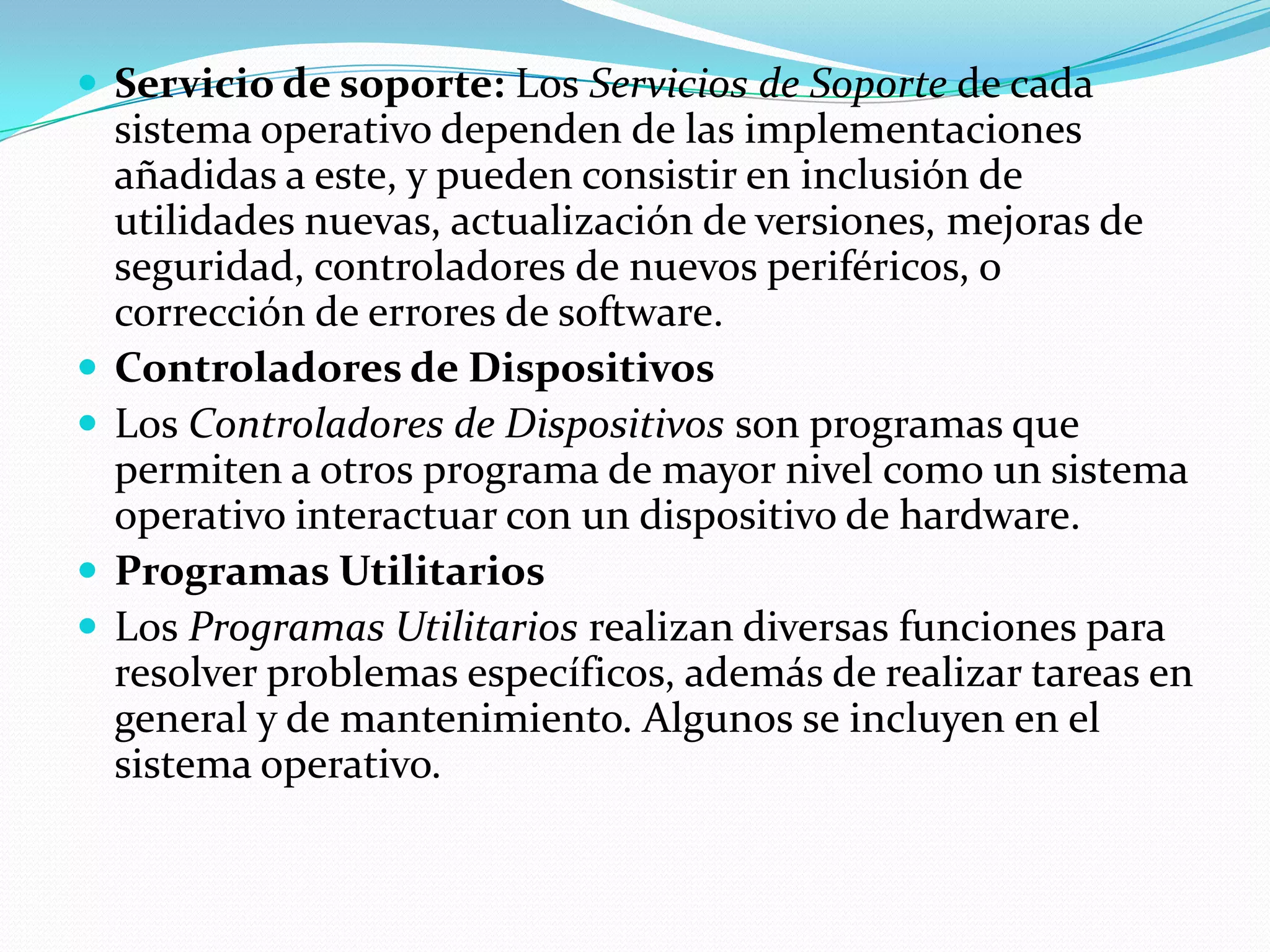  Servicio de soporte: Los Servicios de Soporte de cada
    sistema operativo dependen de las implementaciones
    añadidas a este, y pueden consistir en inclusión de
    utilidades nuevas, actualización de versiones, mejoras de
    seguridad, controladores de nuevos periféricos, o
    corrección de errores de software.
   Controladores de Dispositivos
   Los Controladores de Dispositivos son programas que
    permiten a otros programa de mayor nivel como un sistema
    operativo interactuar con un dispositivo de hardware.
   Programas Utilitarios
   Los Programas Utilitarios realizan diversas funciones para
    resolver problemas específicos, además de realizar tareas en
    general y de mantenimiento. Algunos se incluyen en el
    sistema operativo.
 