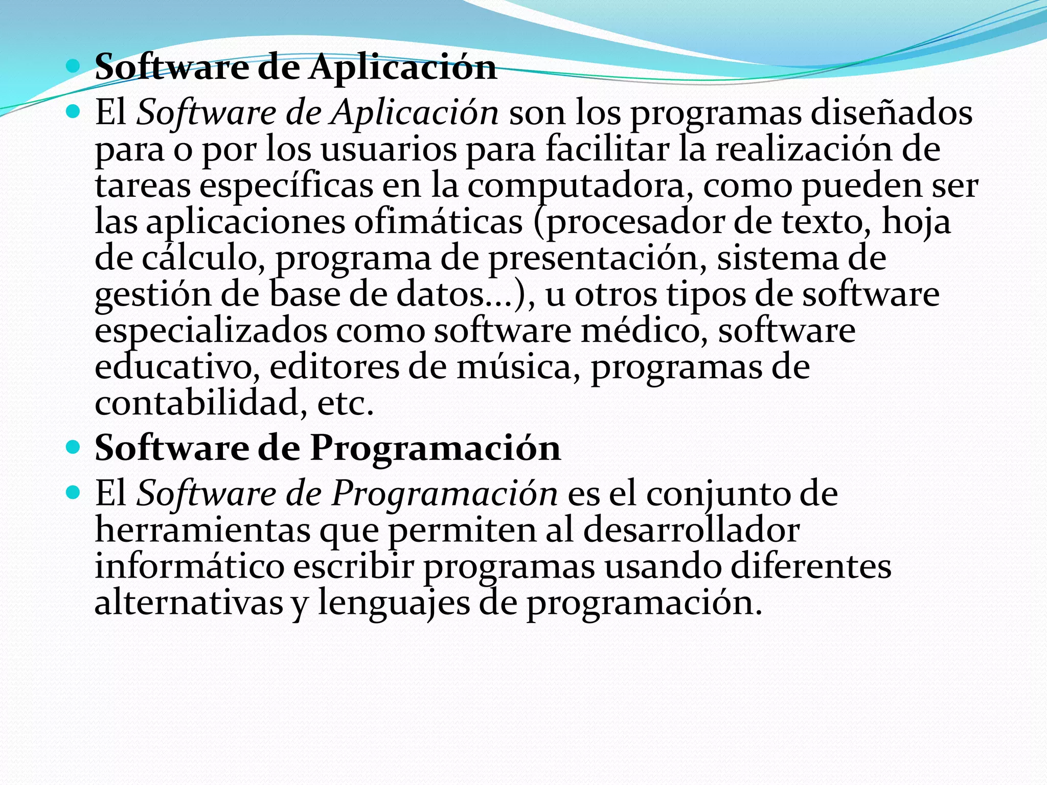  Software de Aplicación
 El Software de Aplicación son los programas diseñados
  para o por los usuarios para facilitar la realización de
  tareas específicas en la computadora, como pueden ser
  las aplicaciones ofimáticas (procesador de texto, hoja
  de cálculo, programa de presentación, sistema de
  gestión de base de datos...), u otros tipos de software
  especializados como software médico, software
  educativo, editores de música, programas de
  contabilidad, etc.
 Software de Programación
 El Software de Programación es el conjunto de
  herramientas que permiten al desarrollador
  informático escribir programas usando diferentes
  alternativas y lenguajes de programación.
 