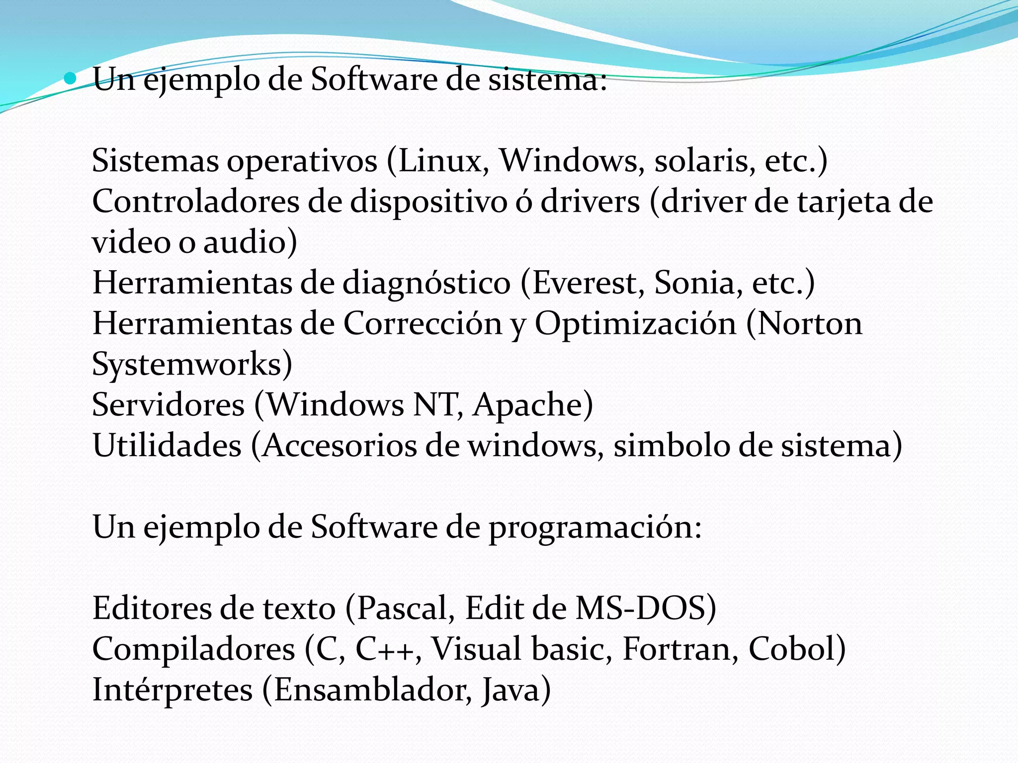  Un ejemplo de Software de sistema:

  Sistemas operativos (Linux, Windows, solaris, etc.)
  Controladores de dispositivo ó drivers (driver de tarjeta de
  video o audio)
  Herramientas de diagnóstico (Everest, Sonia, etc.)
  Herramientas de Corrección y Optimización (Norton
  Systemworks)
  Servidores (Windows NT, Apache)
  Utilidades (Accesorios de windows, simbolo de sistema)

  Un ejemplo de Software de programación:

  Editores de texto (Pascal, Edit de MS-DOS)
  Compiladores (C, C++, Visual basic, Fortran, Cobol)
  Intérpretes (Ensamblador, Java)
 