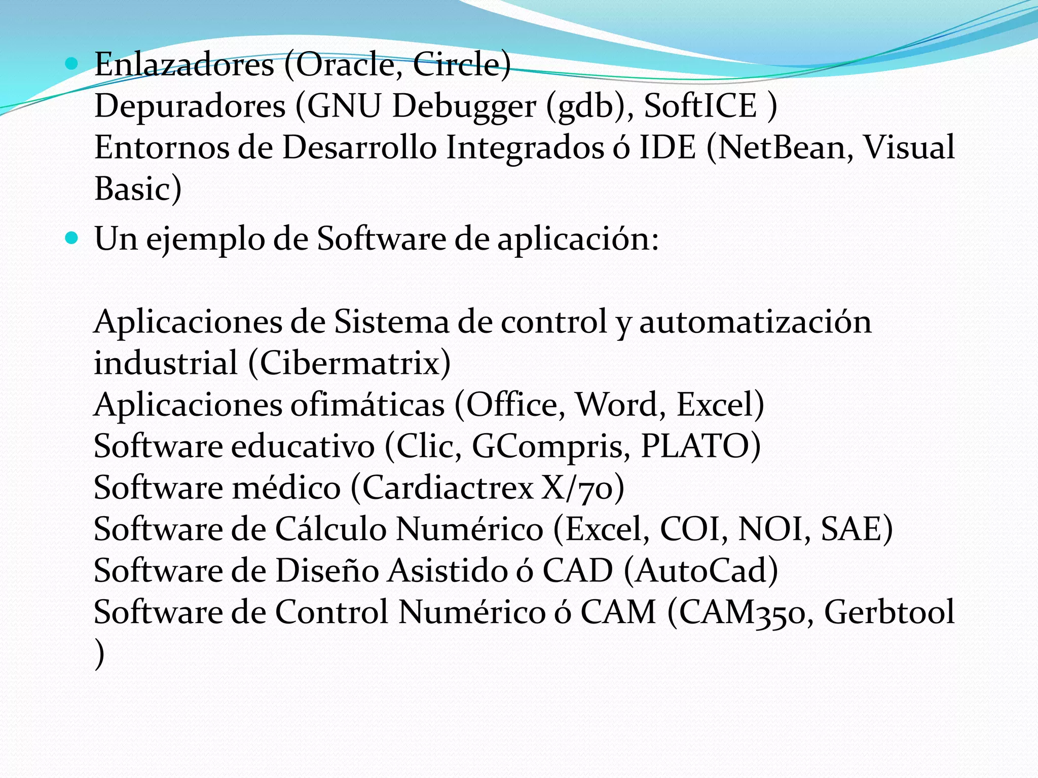  Enlazadores (Oracle, Circle)
  Depuradores (GNU Debugger (gdb), SoftICE )
  Entornos de Desarrollo Integrados ó IDE (NetBean, Visual
  Basic)
 Un ejemplo de Software de aplicación:

  Aplicaciones de Sistema de control y automatización
  industrial (Cibermatrix)
  Aplicaciones ofimáticas (Office, Word, Excel)
  Software educativo (Clic, GCompris, PLATO)
  Software médico (Cardiactrex X/70)
  Software de Cálculo Numérico (Excel, COI, NOI, SAE)
  Software de Diseño Asistido ó CAD (AutoCad)
  Software de Control Numérico ó CAM (CAM350, Gerbtool
  )
 