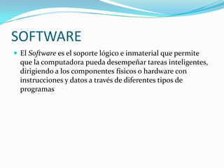 SOFTWARE
 El Software es el soporte lógico e inmaterial que permite
  que la computadora pueda desempeñar tareas inteligentes,
  dirigiendo a los componentes físicos o hardware con
  instrucciones y datos a través de diferentes tipos de
  programas
 