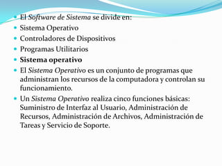  El Software de Sistema se divide en:
 Sistema Operativo
 Controladores de Dispositivos
 Programas Utilitarios
 Sistema operativo
 El Sistema Operativo es un conjunto de programas que
  administran los recursos de la computadora y controlan su
  funcionamiento.
 Un Sistema Operativo realiza cinco funciones básicas:
  Suministro de Interfaz al Usuario, Administración de
  Recursos, Administración de Archivos, Administración de
  Tareas y Servicio de Soporte.
 