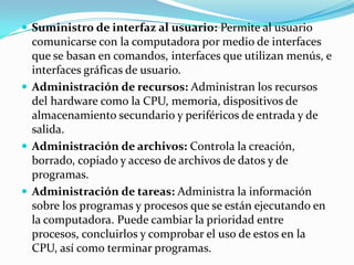 Suministro de interfaz al usuario: Permite al usuario
  comunicarse con la computadora por medio de interfaces
  que se basan en comandos, interfaces que utilizan menús, e
  interfaces gráficas de usuario.
 Administración de recursos: Administran los recursos
  del hardware como la CPU, memoria, dispositivos de
  almacenamiento secundario y periféricos de entrada y de
  salida.
 Administración de archivos: Controla la creación,
  borrado, copiado y acceso de archivos de datos y de
  programas.
 Administración de tareas: Administra la información
  sobre los programas y procesos que se están ejecutando en
  la computadora. Puede cambiar la prioridad entre
  procesos, concluirlos y comprobar el uso de estos en la
  CPU, así como terminar programas.
 