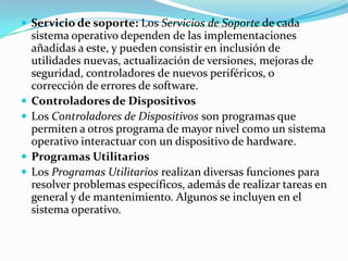  Servicio de soporte: Los Servicios de Soporte de cada
    sistema operativo dependen de las implementaciones
    añadidas a este, y pueden consistir en inclusión de
    utilidades nuevas, actualización de versiones, mejoras de
    seguridad, controladores de nuevos periféricos, o
    corrección de errores de software.
   Controladores de Dispositivos
   Los Controladores de Dispositivos son programas que
    permiten a otros programa de mayor nivel como un sistema
    operativo interactuar con un dispositivo de hardware.
   Programas Utilitarios
   Los Programas Utilitarios realizan diversas funciones para
    resolver problemas específicos, además de realizar tareas en
    general y de mantenimiento. Algunos se incluyen en el
    sistema operativo.
 