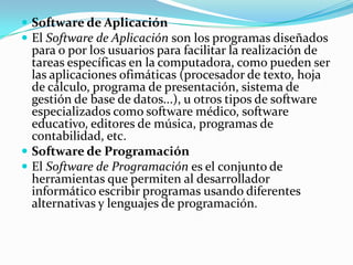  Software de Aplicación
 El Software de Aplicación son los programas diseñados
  para o por los usuarios para facilitar la realización de
  tareas específicas en la computadora, como pueden ser
  las aplicaciones ofimáticas (procesador de texto, hoja
  de cálculo, programa de presentación, sistema de
  gestión de base de datos...), u otros tipos de software
  especializados como software médico, software
  educativo, editores de música, programas de
  contabilidad, etc.
 Software de Programación
 El Software de Programación es el conjunto de
  herramientas que permiten al desarrollador
  informático escribir programas usando diferentes
  alternativas y lenguajes de programación.
 