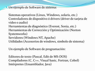  Un ejemplo de Software de sistema:

  Sistemas operativos (Linux, Windows, solaris, etc.)
  Controladores de dispositivo ó drivers (driver de tarjeta de
  video o audio)
  Herramientas de diagnóstico (Everest, Sonia, etc.)
  Herramientas de Corrección y Optimización (Norton
  Systemworks)
  Servidores (Windows NT, Apache)
  Utilidades (Accesorios de windows, simbolo de sistema)

  Un ejemplo de Software de programación:

  Editores de texto (Pascal, Edit de MS-DOS)
  Compiladores (C, C++, Visual basic, Fortran, Cobol)
  Intérpretes (Ensamblador, Java)
 
