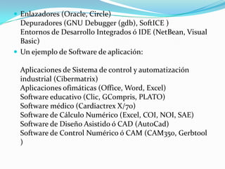  Enlazadores (Oracle, Circle)
  Depuradores (GNU Debugger (gdb), SoftICE )
  Entornos de Desarrollo Integrados ó IDE (NetBean, Visual
  Basic)
 Un ejemplo de Software de aplicación:

  Aplicaciones de Sistema de control y automatización
  industrial (Cibermatrix)
  Aplicaciones ofimáticas (Office, Word, Excel)
  Software educativo (Clic, GCompris, PLATO)
  Software médico (Cardiactrex X/70)
  Software de Cálculo Numérico (Excel, COI, NOI, SAE)
  Software de Diseño Asistido ó CAD (AutoCad)
  Software de Control Numérico ó CAM (CAM350, Gerbtool
  )
 