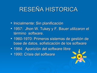 RESEÑA HISTORICA

   Inicialmente: Sin planificación
   1957: Jhon W. Tukey y F. Bauer utilizaron el
    término software.
   1960-1970: Primeros sistemas de gestión de
    base de datos, sofisticación de los software
   1984: Aparición del software libre
   1990: Crisis del software
 