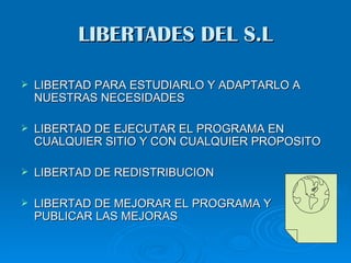 LIBERTADES DEL S.L

   LIBERTAD PARA ESTUDIARLO Y ADAPTARLO A
    NUESTRAS NECESIDADES

   LIBERTAD DE EJECUTAR EL PROGRAMA EN
    CUALQUIER SITIO Y CON CUALQUIER PROPOSITO

   LIBERTAD DE REDISTRIBUCION

   LIBERTAD DE MEJORAR EL PROGRAMA Y
    PUBLICAR LAS MEJORAS
 