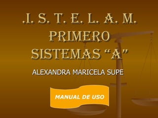 .I. S. T. E. L. A. M.
      PRIMERO
  SISTEMAS “A”
 ALEXANDRA MARICELA SUPE


      MANUAL DE USO
 