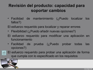 Revisión del producto: capacidad para
           soportar cambios
• Facilidad de mantenimiento (¿Puedo localizar los
   fallos?)
El esfuerzo requerido para localizar y reparar errores
• Flexibilidad (¿Puedo añadir nuevas opciones?)
El esfuerzo requerido para modificar una aplicación en
   funcionamiento
• Facilidad de prueba (¿Puedo probar todas las
   opciones?)
El esfuerzo requerido para probar una aplicación de forma
   que cumpla con lo especificado en los requisitos
 