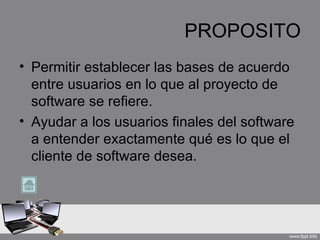 PROPOSITO
• Permitir establecer las bases de acuerdo
  entre usuarios en lo que al proyecto de
  software se refiere.
• Ayudar a los usuarios finales del software
  a entender exactamente qué es lo que el
  cliente de software desea.
 