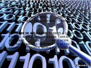  Software       de   programación:
  provee      herramientas     de     asistencia
  al    programador.    Incluye   editores    de
  texto,     compiladores,    intérprete      de
  instrucciones, enlazadores, debuggers, etc.



 Software de aplicación: permite a los usuarios
  finales hacer determinadas tareas. Algunos
  software         de       aplicación       son
  los navegadores, editores de texto, editores
  gráficos, antivirus, mensajeros, etc.
 