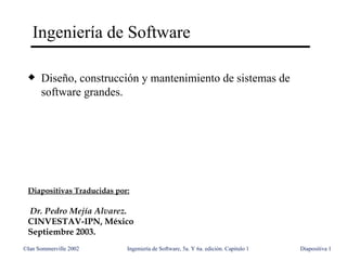 Ingeniería de Software

 x    Diseño, construcción y mantenimiento de sistemas de
      software grandes.




 Diapositivas Traducidas por:

 Dr. Pedro Mejía Alvarez.
 CINVESTAV-IPN, México
 Septiembre 2003.
©Ian Sommerville 2002       Ingeniería de Software, 5a. Y 6a. edición. Capitulo 1   Diapositiva 1
 