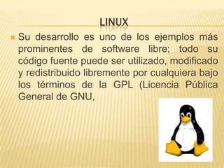 LINUX
   Su desarrollo es uno de los ejemplos más
    prominentes de software libre; todo su
    código fuente puede ser utilizado, modificado
    y redistribuido libremente por cualquiera bajo
    los términos de la GPL (Licencia Pública
    General de GNU,
 