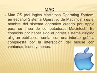 MAC
   Mac OS (del inglés Macintosh Operating System,
    en español Sistema Operativo de Macintosh) es el
    nombre del sistema operativo creado por Apple
    para su línea de computadoras Macintosh. Es
    conocido por haber sido el primer sistema dirigido
    al gran público en contar con una interfaz gráfica
    compuesta por la interacción del mouse con
    ventanas, Icono y menús.
 