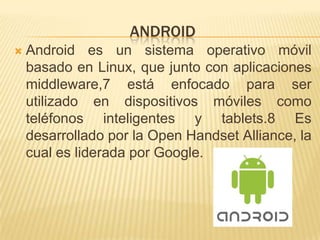 ANDROID
   Android es un sistema operativo móvil
    basado en Linux, que junto con aplicaciones
    middleware,7 está enfocado para ser
    utilizado en dispositivos móviles como
    teléfonos inteligentes y tablets.8 Es
    desarrollado por la Open Handset Alliance, la
    cual es liderada por Google.
 