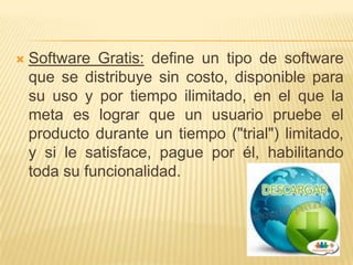    Software Gratis: define un tipo de software
    que se distribuye sin costo, disponible para
    su uso y por tiempo ilimitado, en el que la
    meta es lograr que un usuario pruebe el
    producto durante un tiempo ("trial") limitado,
    y si le satisface, pague por él, habilitando
    toda su funcionalidad.
 
