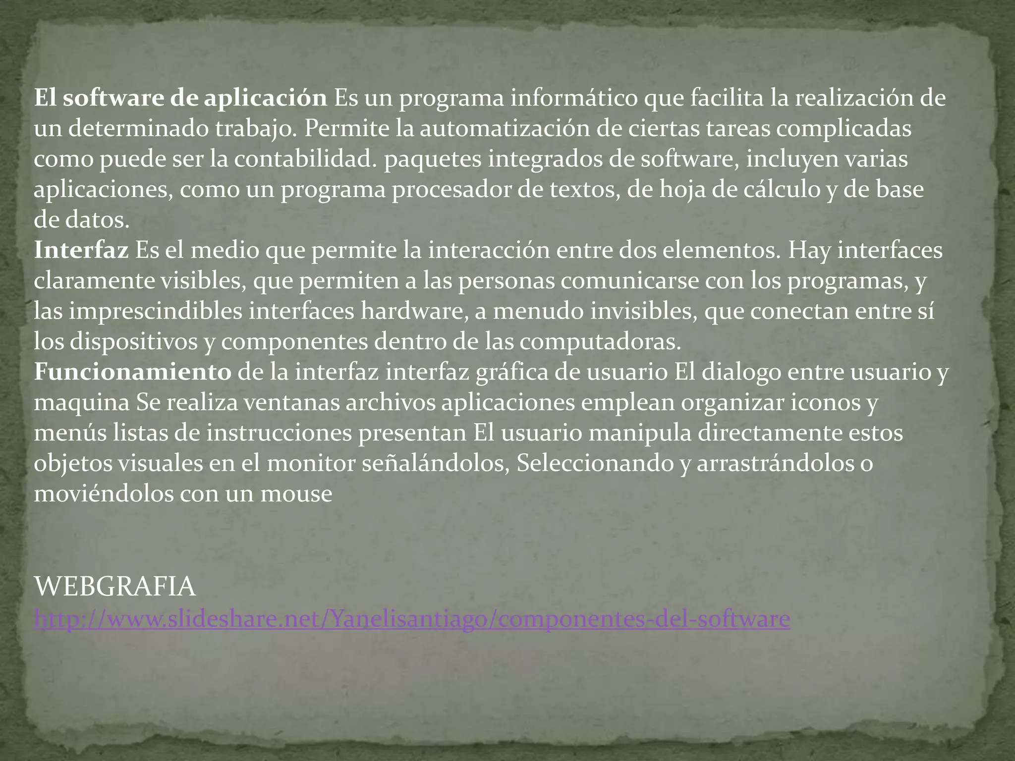 El software de aplicación Es un programa informático que facilita la realización de
un determinado trabajo. Permite la automatización de ciertas tareas complicadas
como puede ser la contabilidad. paquetes integrados de software, incluyen varias
aplicaciones, como un programa procesador de textos, de hoja de cálculo y de base
de datos.
Interfaz Es el medio que permite la interacción entre dos elementos. Hay interfaces
claramente visibles, que permiten a las personas comunicarse con los programas, y
las imprescindibles interfaces hardware, a menudo invisibles, que conectan entre sí
los dispositivos y componentes dentro de las computadoras.
Funcionamiento de la interfaz interfaz gráfica de usuario El dialogo entre usuario y
maquina Se realiza ventanas archivos aplicaciones emplean organizar iconos y
menús listas de instrucciones presentan El usuario manipula directamente estos
objetos visuales en el monitor señalándolos, Seleccionando y arrastrándolos o
moviéndolos con un mouse


WEBGRAFIA
http://www.slideshare.net/Yanelisantiago/componentes-del-software
 