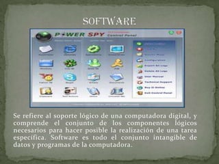 Se refiere al soporte lógico de una computadora digital, y
comprende el conjunto de los componentes lógicos
necesarios para hacer posible la realización de una tarea
específica. Software es todo el conjunto intangible de
datos y programas de la computadora.
 