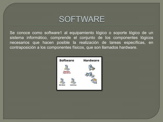 Se conoce como software1 al equipamiento lógico o soporte lógico de un
sistema informático, comprende el conjunto de los componentes lógicos
necesarios que hacen posible la realización de tareas específicas, en
contraposición a los componentes físicos, que son llamados hardware.
 