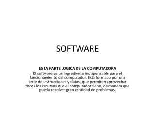 SOFTWARE
ES LA PARTE LOGICA DE LA COMPUTADORA
El software es un ingrediente indispensable para el
funcionamiento del computador. Está formado por una
serie de instrucciones y datos, que permiten aprovechar
todos los recursos que el computador tiene, de manera que
pueda resolver gran cantidad de problemas.