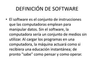 DEFINICIÓN DE SOFTWARE
• El software es el conjunto de instrucciones
que las computadoras emplean para
manipular datos. Sin el software, la
computadora sería un conjunto de medios sin
utilizar. Al cargar los programas en una
computadora, la máquina actuará como si
recibiera una educación instantánea; de
pronto "sabe" como pensar y como operar.
