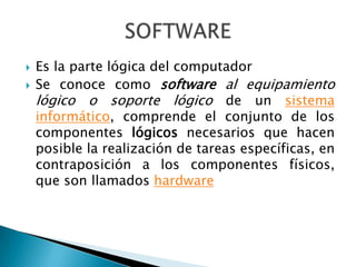  Es la parte lógica del computador
Se conoce como software al equipamiento
lógico o soporte lógico de un sistema
informático, comprende el conjunto de los
componentes lógicos necesarios que hacen
posible la realización de tareas específicas, en
contraposición a los componentes físicos,
que son llamados hardware