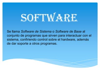 SOFTWARE
Se llama Software de Sistema o Software de Base al
conjunto de programas que sirven para interactuar con el
sistema, confiriendo control sobre el hardware, además
de dar soporte a otros programas.
 