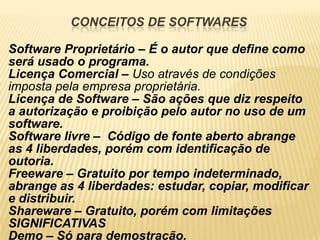 CONCEITOS DE SOFTWARES

Software Proprietário – É o autor que define como
será usado o programa.
Licença Comercial – Uso através de condições
imposta pela empresa proprietária.
Licença de Software – São ações que diz respeito
a autorização e proibição pelo autor no uso de um
software.
Software livre – Código de fonte aberto abrange
as 4 liberdades, porém com identificação de
outoria.
Freeware – Gratuito por tempo indeterminado,
abrange as 4 liberdades: estudar, copiar, modificar
e distribuir.
Shareware – Gratuito, porém com limitações
SIGNIFICATIVAS
Demo – Só para demostração.
 