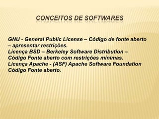CONCEITOS DE SOFTWARES


GNU - General Public License – Código de fonte aberto
– apresentar restrições.
Licença BSD – Berkeley Software Distribution –
Código Fonte aberto com restrições mínimas.
Licença Apache - (ASF) Apache Software Foundation
Código Fonte aberto.
 