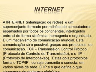 INTERNET

A INTERNET (interligação de redes) é um
superconjunto formado por milhões de computadores
espalhados por todos os continentes, interligados
entre si de forma sistêmica, homogenia e organizada.
É um mecanismo de comunicação mundial. Esta
comunicação só é possível, graças aos protocolos de
comunicação. TCP - Transmission Control Protocol
(Protocolo de Controlo de Transmissão), e o IP –
(Protocolo de Interconexão). Estes dois protocolos
forma o TCP/IP , ou seja transmite e conecta, em
vários níveis de rede. O IP é o que define o que
 