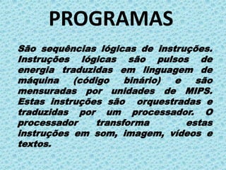 PROGRAMAS
São sequências lógicas de instruções.
Instruções lógicas são pulsos de
energia traduzidas em linguagem de
máquina    (código    binário) e   são
mensuradas por unidades de MIPS.
Estas instruções são orquestradas e
traduzidas por um processador. O
processador     transforma       estas
instruções em som, imagem, vídeos e
textos.
 