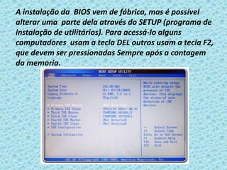 A instalação da BIOS vem de fábrica, mas é possível
alterar uma parte dela através do SETUP (programa de
instalação de utilitários). Para acessá-lo alguns
computadores usam a tecla DEL outros usam a tecla F2,
que devem ser pressionadas Sempre após a contagem
da memoria.
 